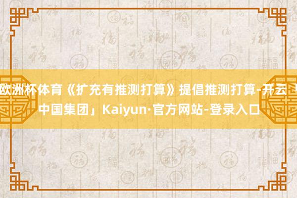 欧洲杯体育《扩充有推测打算》提倡推测打算-开云「中国集团」Kaiyun·官方网站-登录入口