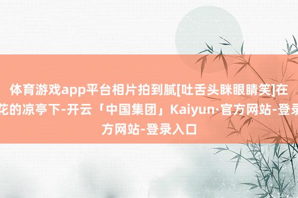 体育游戏app平台相片拍到腻[吐舌头眯眼睛笑]在开满花的凉亭下-开云「中国集团」Kaiyun·官方网站-登录入口