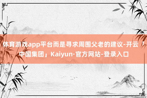 体育游戏app平台而是寻求周围父老的建议-开云「中国集团」Kaiyun·官方网站-登录入口