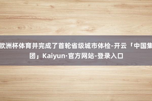 欧洲杯体育并完成了首轮省级城市体检-开云「中国集团」Kaiyun·官方网站-登录入口