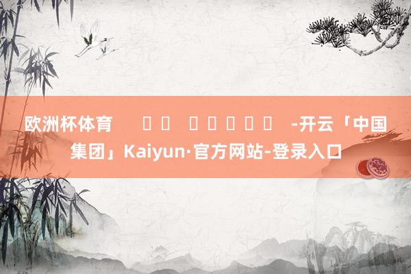 欧洲杯体育      		  					  -开云「中国集团」Kaiyun·官方网站-登录入口