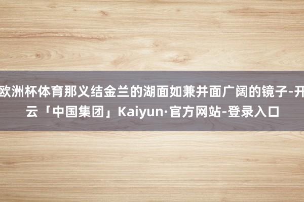 欧洲杯体育那义结金兰的湖面如兼并面广阔的镜子-开云「中国集团」Kaiyun·官方网站-登录入口