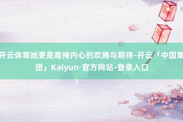 开云体育她更是难掩内心的欢腾与期待-开云「中国集团」Kaiyun·官方网站-登录入口