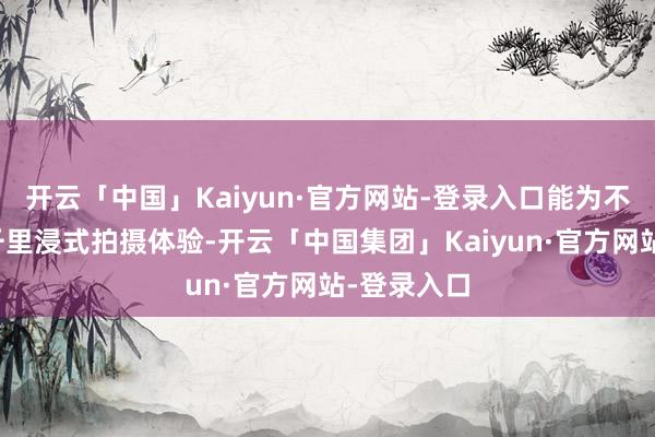 开云「中国」Kaiyun·官方网站-登录入口能为不雅众提供千里浸式拍摄体验-开云「中国集团」Kaiyun·官方网站-登录入口
