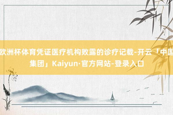 欧洲杯体育凭证医疗机构败露的诊疗记载-开云「中国集团」Kaiyun·官方网站-登录入口