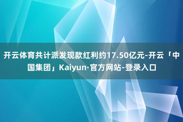 开云体育共计派发现款红利约17.50亿元-开云「中国集团」Kaiyun·官方网站-登录入口