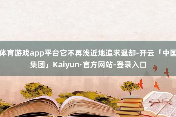 体育游戏app平台它不再浅近地追求退却-开云「中国集团」Kaiyun·官方网站-登录入口