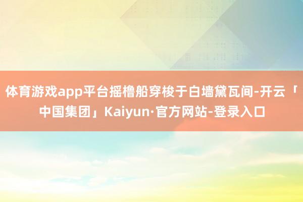 体育游戏app平台摇橹船穿梭于白墙黛瓦间-开云「中国集团」Kaiyun·官方网站-登录入口