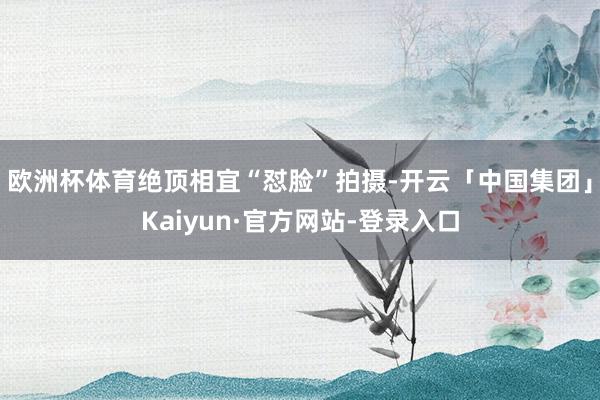 欧洲杯体育绝顶相宜“怼脸”拍摄-开云「中国集团」Kaiyun·官方网站-登录入口