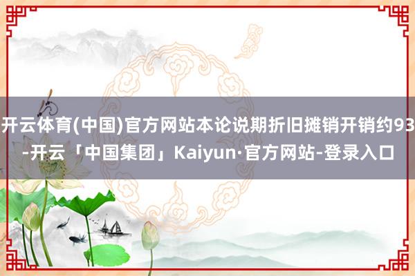 开云体育(中国)官方网站本论说期折旧摊销开销约93-开云「中国集团」Kaiyun·官方网站-登录入口