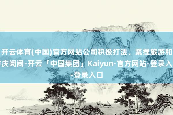 开云体育(中国)官方网站公司积极打法、紧捏旅游和节庆阛阓-开云「中国集团」Kaiyun·官方网站-登录入口