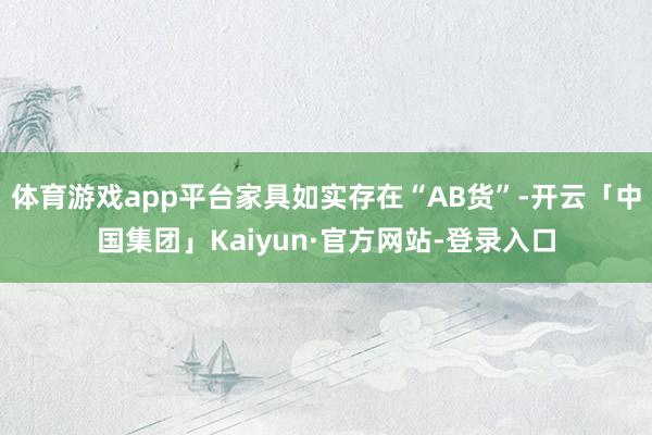 体育游戏app平台家具如实存在“AB货”-开云「中国集团」Kaiyun·官方网站-登录入口