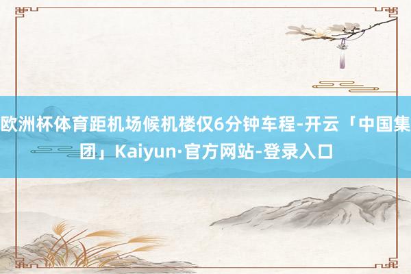欧洲杯体育距机场候机楼仅6分钟车程-开云「中国集团」Kaiyun·官方网站-登录入口