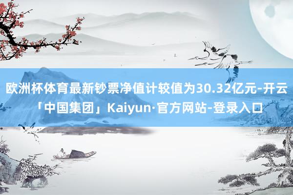 欧洲杯体育最新钞票净值计较值为30.32亿元-开云「中国集团」Kaiyun·官方网站-登录入口