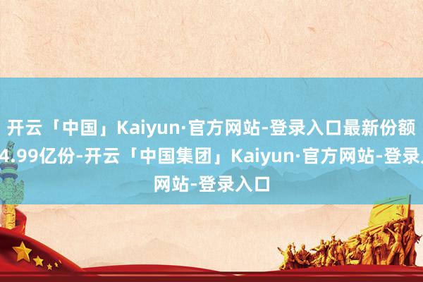 开云「中国」Kaiyun·官方网站-登录入口最新份额为94.99亿份-开云「中国集团」Kaiyun·官方网站-登录入口