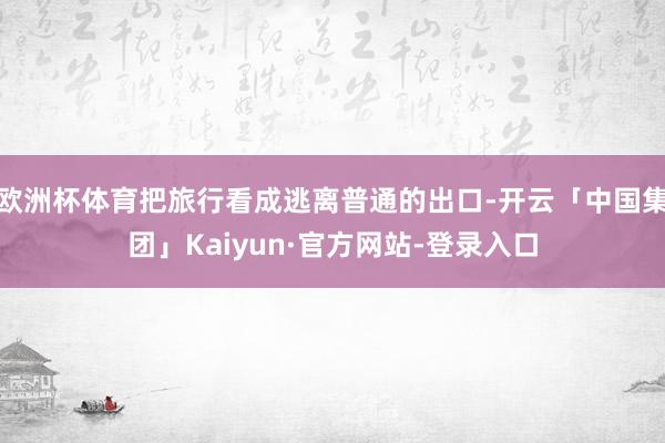 欧洲杯体育把旅行看成逃离普通的出口-开云「中国集团」Kaiyun·官方网站-登录入口