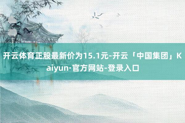 开云体育正股最新价为15.1元-开云「中国集团」Kaiyun·官方网站-登录入口