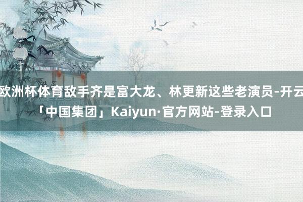 欧洲杯体育敌手齐是富大龙、林更新这些老演员-开云「中国集团」Kaiyun·官方网站-登录入口