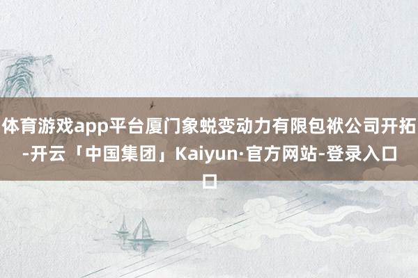 体育游戏app平台厦门象蜕变动力有限包袱公司开拓-开云「中国集团」Kaiyun·官方网站-登录入口