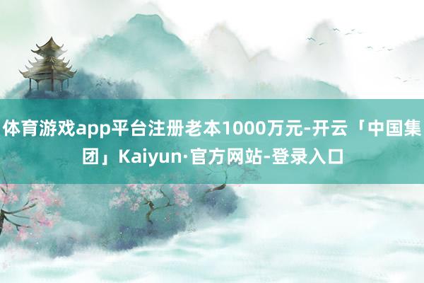 体育游戏app平台注册老本1000万元-开云「中国集团」Kaiyun·官方网站-登录入口