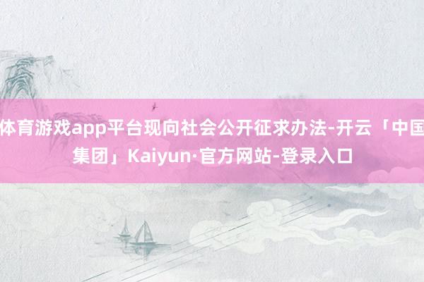 体育游戏app平台现向社会公开征求办法-开云「中国集团」Kaiyun·官方网站-登录入口