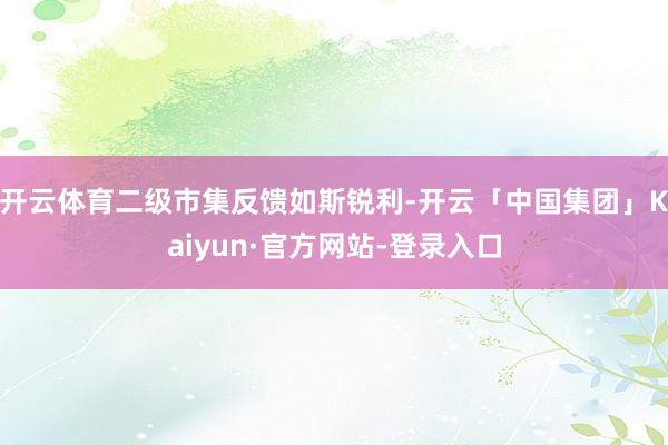 开云体育二级市集反馈如斯锐利-开云「中国集团」Kaiyun·官方网站-登录入口