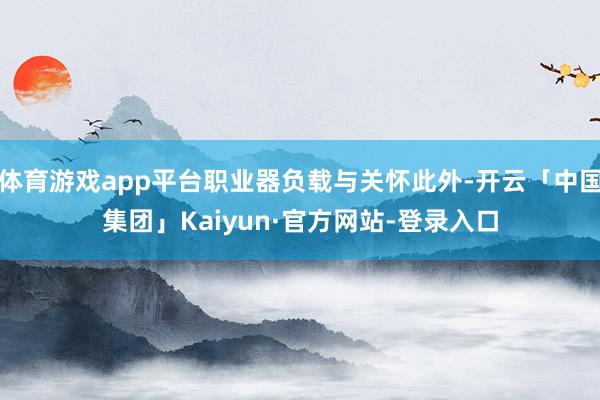 体育游戏app平台职业器负载与关怀此外-开云「中国集团」Kaiyun·官方网站-登录入口