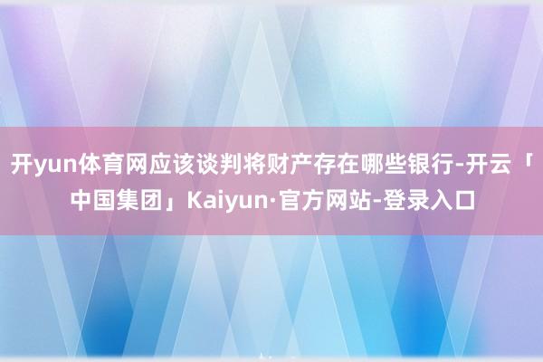 开yun体育网应该谈判将财产存在哪些银行-开云「中国集团」Kaiyun·官方网站-登录入口