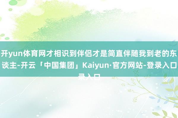 开yun体育网才相识到伴侣才是简直伴随我到老的东谈主-开云「中国集团」Kaiyun·官方网站-登录入口
