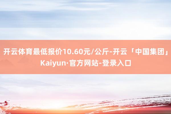 开云体育最低报价10.60元/公斤-开云「中国集团」Kaiyun·官方网站-登录入口