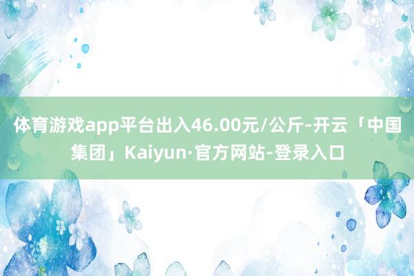 体育游戏app平台出入46.00元/公斤-开云「中国集团」Kaiyun·官方网站-登录入口