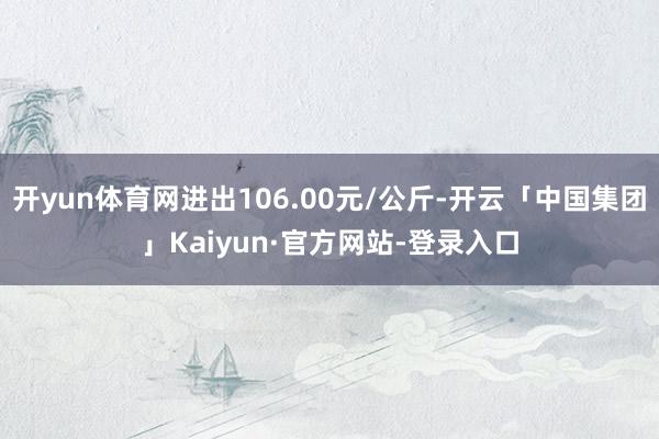开yun体育网进出106.00元/公斤-开云「中国集团」Kaiyun·官方网站-登录入口