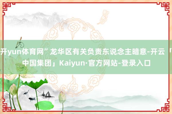 开yun体育网”龙华区有关负责东说念主暗意-开云「中国集团」Kaiyun·官方网站-登录入口