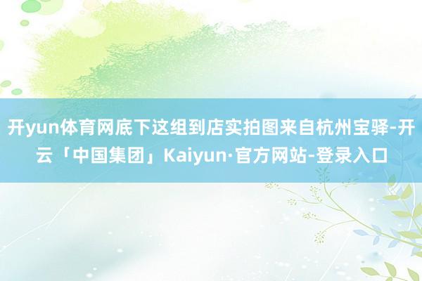 开yun体育网底下这组到店实拍图来自杭州宝驿-开云「中国集团」Kaiyun·官方网站-登录入口